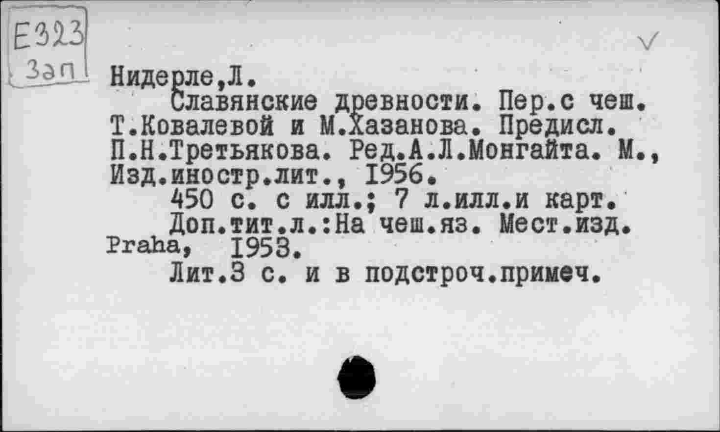 ﻿Нидерле,Л.
Славянские древности. Пер.с чеш. Т.Ковалевой и М.Хазанова. Предисл. П.Н.Третьякова. Ред.А.Л.Монгайта. М. Изд.иностр.лит., 1956.
450 с. с илл.; 7 л.илл.и карт.
Доп.тит.л.:На чеш.яз. Мест.изд. Praha, 1953.
Лит.З с. и в подстроч.примеч.